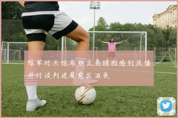 绿军对杰伦布朗交易猜测感到厌倦并对谈判进展愈发沮丧
