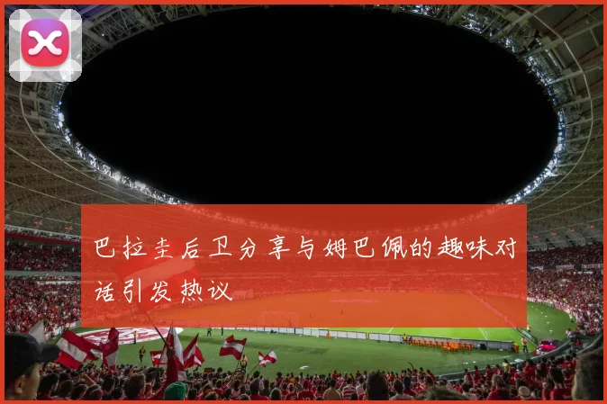 巴拉圭后卫分享与姆巴佩的趣味对话引发热议