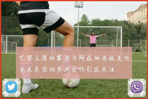 巴黎主席纳赛尔与阿森纳老板克伦克关系密切多次合作引发关注