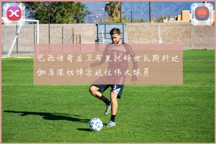 巴西传奇后卫布里托辞世瓦斯科达伽马深切悼念这位伟大球员