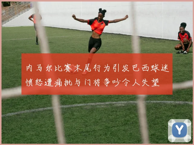 内马尔比赛末尾行为引发巴西球迷愤怒遭痛批与门将争吵令人失望