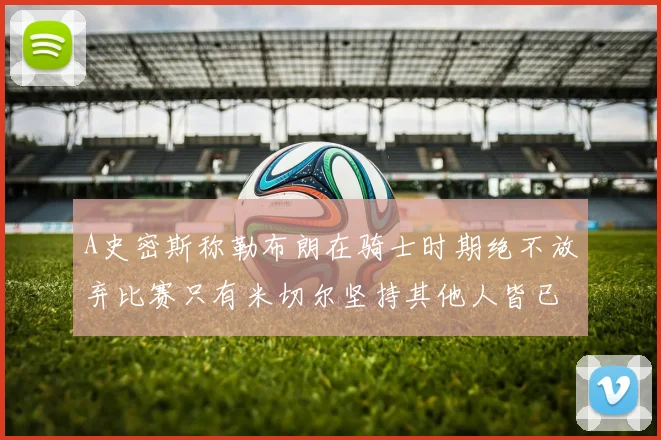 A史密斯称勒布朗在骑士时期绝不放弃比赛只有米切尔坚持其他人皆已放弃