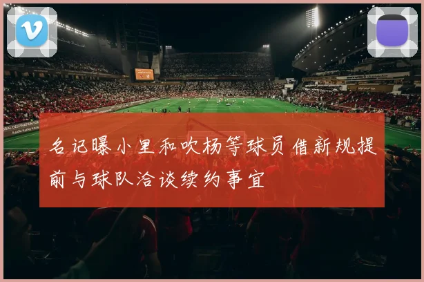 名记曝小里和吹杨等球员借新规提前与球队洽谈续约事宜