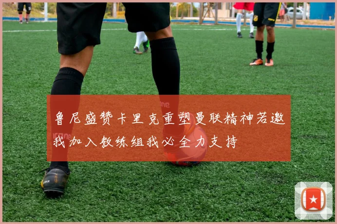 鲁尼盛赞卡里克重塑曼联精神若邀我加入教练组我必全力支持