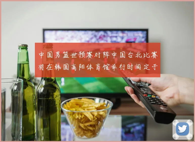 中国男篮世预赛对阵中国台北比赛将在韩国高阳体育馆举行时间定于7月6日