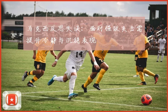 马克西反思失误：面对强敌夹击需提升冷静与沉稳表现