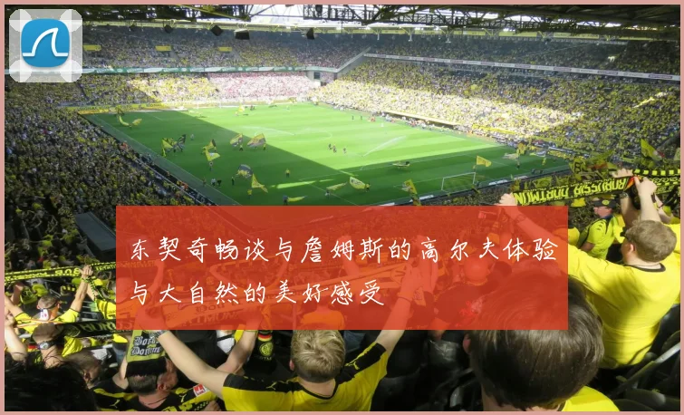 东契奇畅谈与詹姆斯的高尔夫体验与大自然的美好感受