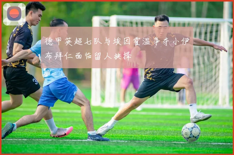 德甲英超七队与埃因霍温争夺小伊布拜仁面临留人抉择