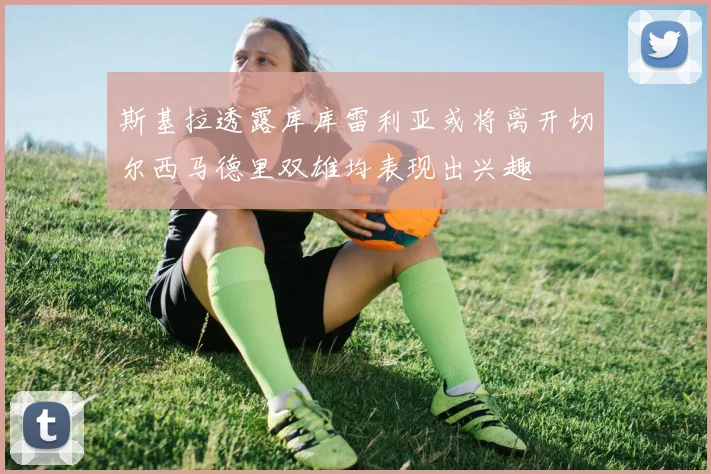 斯基拉透露库库雷利亚或将离开切尔西马德里双雄均表现出兴趣