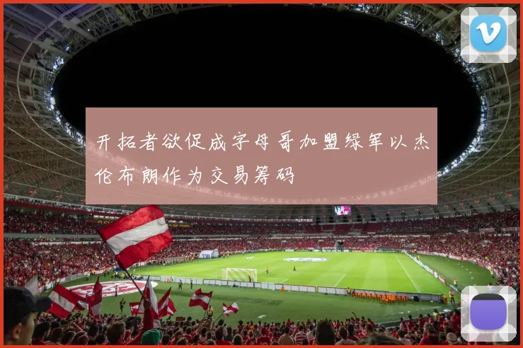 开拓者欲促成字母哥加盟绿军以杰伦布朗作为交易筹码